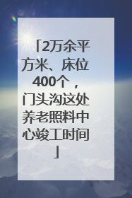 2万余平方米、床位400个，门头沟这处养老照料中心竣工时间
