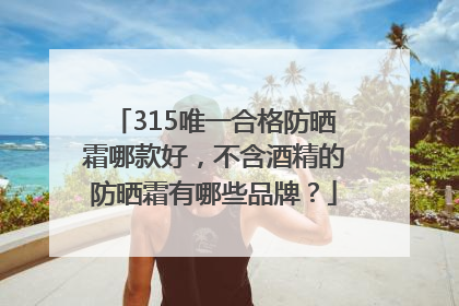 315唯一合格防晒霜哪款好，不含酒精的防晒霜有哪些品牌？