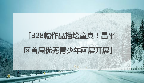 328幅作品描绘童真！昌平区首届优秀青少年画展开展