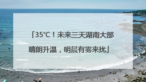 35℃！未来三天湖南大部晴朗升温，明晨有雾来扰