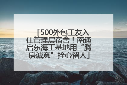 500外包工友入住管理层宿舍！南通启东海工基地用“腾房诚意”拴心留人