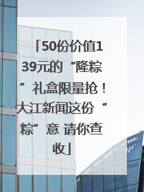 50份价值139元的“隆粽”礼盒限量抢！大江新闻这份“粽”意 请你查收